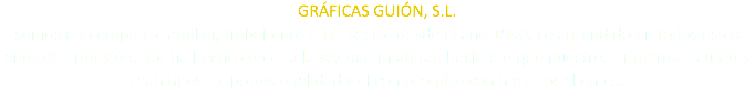 GRÁFICAS GUIÓN, S.L. somos una empresa familiar, trabajamos en el sector desde el año 1990. Lo aprendido en todos estos años de profesión, nos ha hecho crecer a la vez que madurar, haciendo que nuestros primeros baluartes sean nuestra profesionalidad y el compromiso con nuestros clientes.